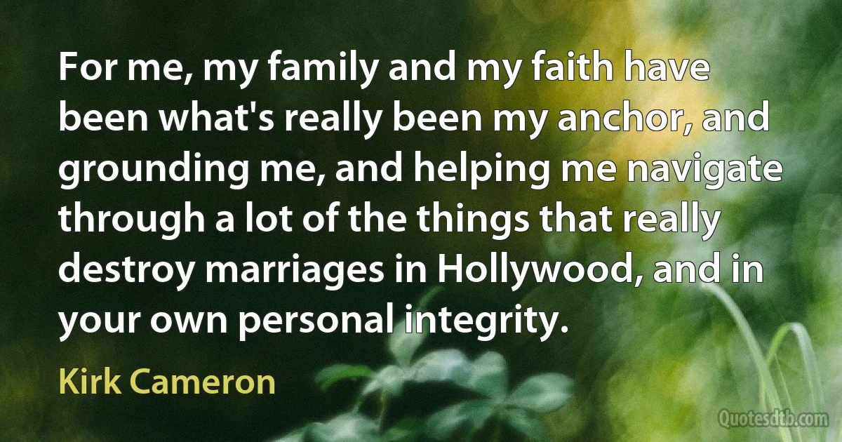 For me, my family and my faith have been what's really been my anchor, and grounding me, and helping me navigate through a lot of the things that really destroy marriages in Hollywood, and in your own personal integrity. (Kirk Cameron)