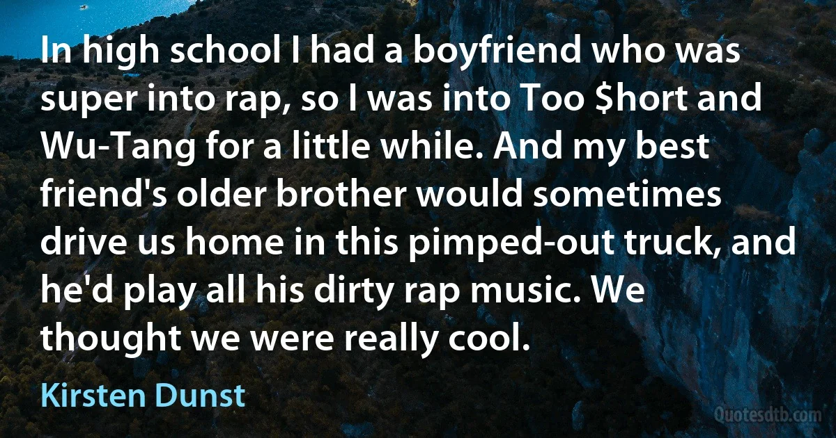 In high school I had a boyfriend who was super into rap, so I was into Too $hort and Wu-Tang for a little while. And my best friend's older brother would sometimes drive us home in this pimped-out truck, and he'd play all his dirty rap music. We thought we were really cool. (Kirsten Dunst)