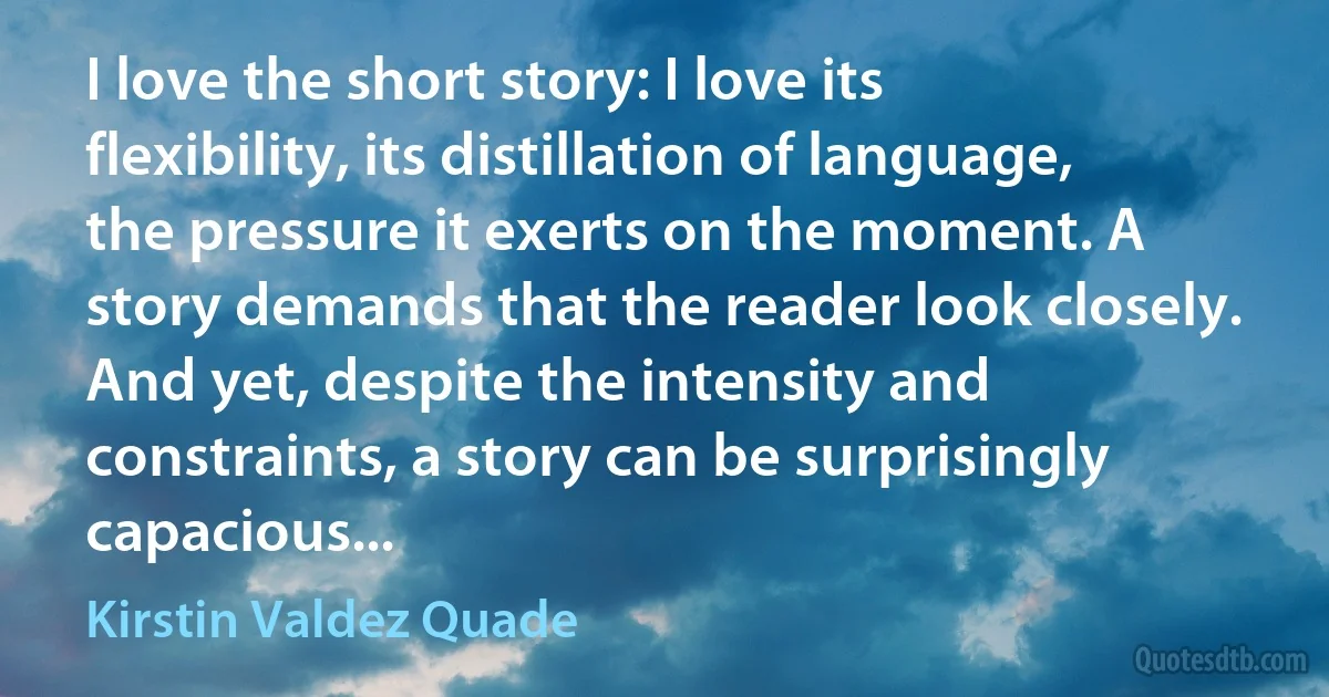 I love the short story: I love its flexibility, its distillation of language, the pressure it exerts on the moment. A story demands that the reader look closely. And yet, despite the intensity and constraints, a story can be surprisingly capacious... (Kirstin Valdez Quade)