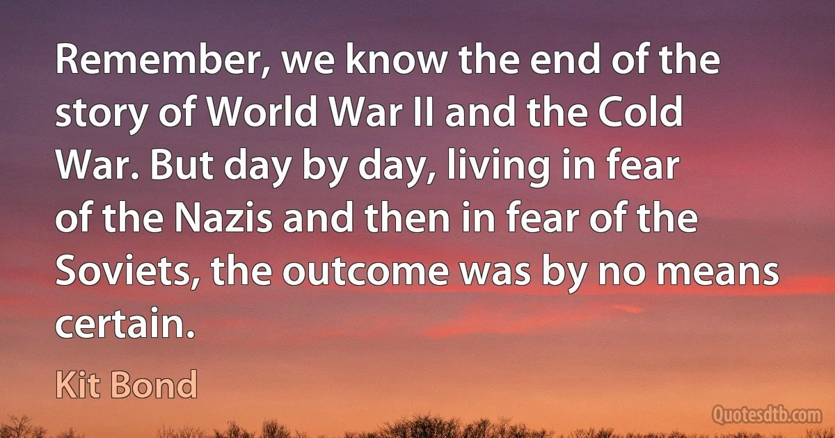 Remember, we know the end of the story of World War II and the Cold War. But day by day, living in fear of the Nazis and then in fear of the Soviets, the outcome was by no means certain. (Kit Bond)