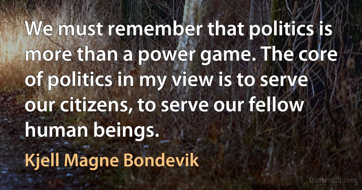 We must remember that politics is more than a power game. The core of politics in my view is to serve our citizens, to serve our fellow human beings. (Kjell Magne Bondevik)