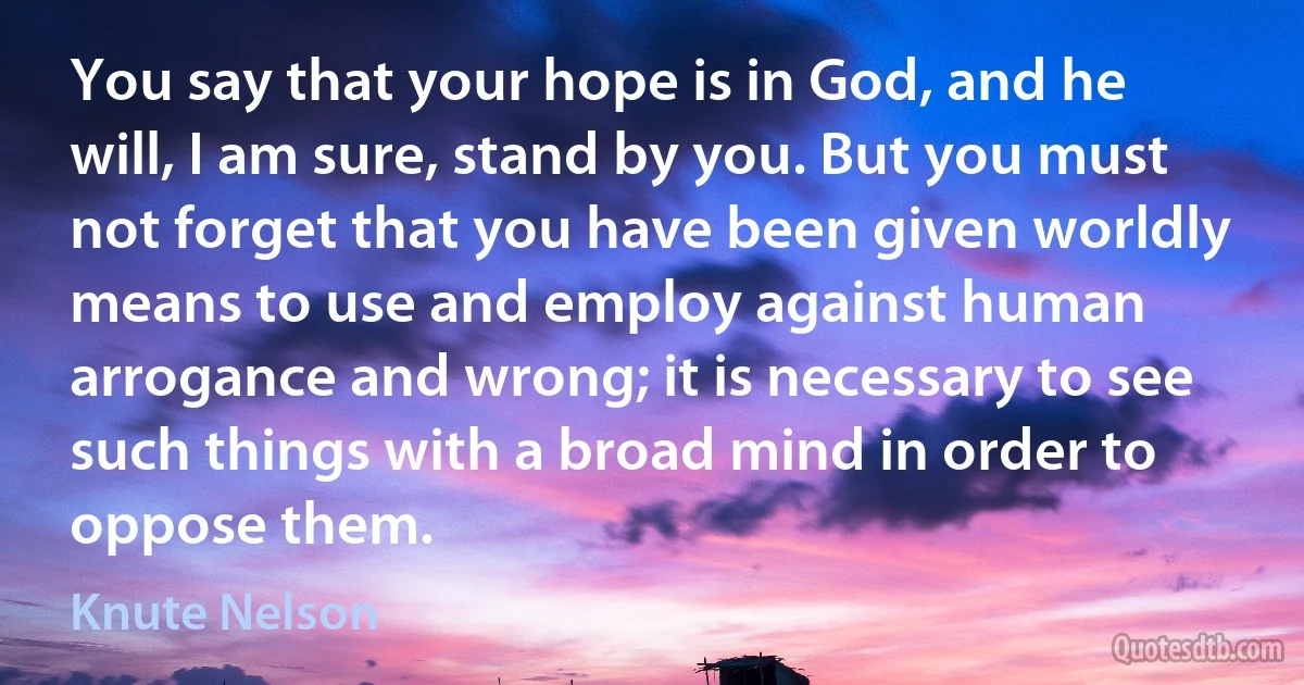 You say that your hope is in God, and he will, I am sure, stand by you. But you must not forget that you have been given worldly means to use and employ against human arrogance and wrong; it is necessary to see such things with a broad mind in order to oppose them. (Knute Nelson)