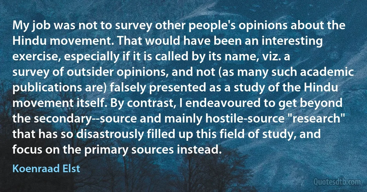 My job was not to survey other people's opinions about the Hindu movement. That would have been an interesting exercise, especially if it is called by its name, viz. a survey of outsider opinions, and not (as many such academic publications are) falsely presented as a study of the Hindu movement itself. By contrast, I endeavoured to get beyond the secondary--source and mainly hostile-source "research" that has so disastrously filled up this field of study, and focus on the primary sources instead. (Koenraad Elst)