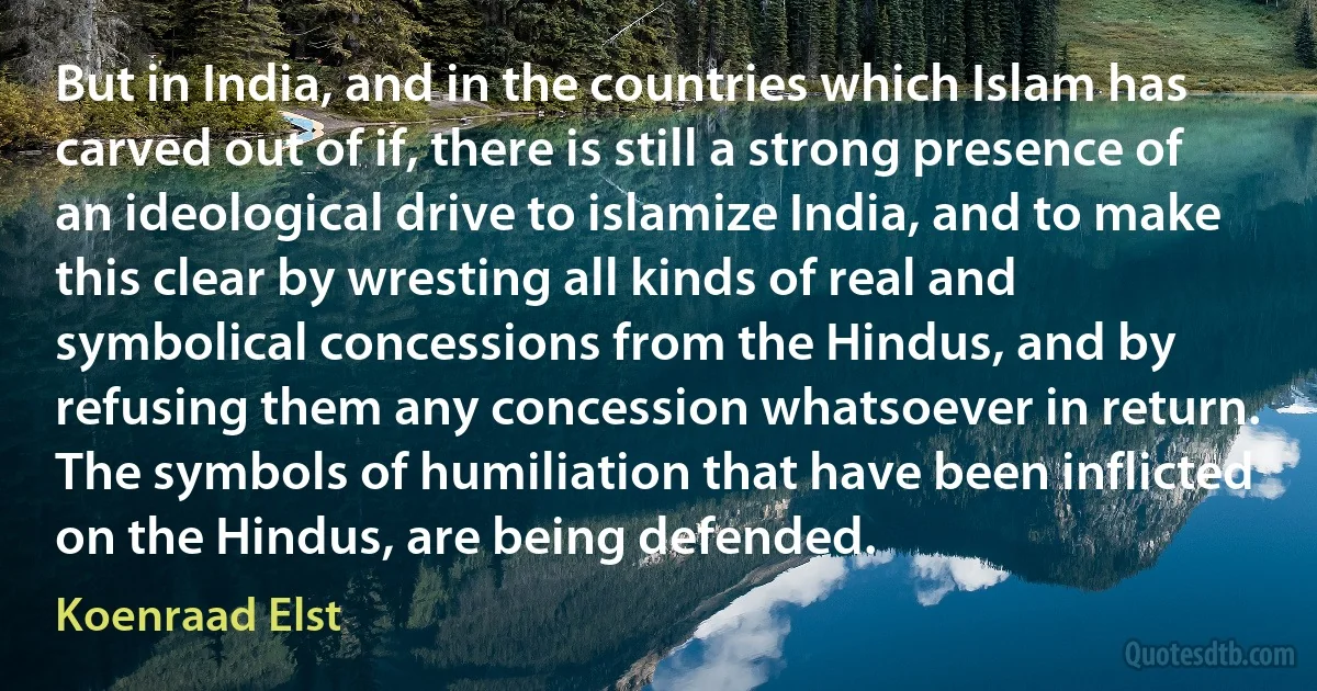 But in India, and in the countries which Islam has carved out of if, there is still a strong presence of an ideological drive to islamize India, and to make this clear by wresting all kinds of real and symbolical concessions from the Hindus, and by refusing them any concession whatsoever in return. The symbols of humiliation that have been inflicted on the Hindus, are being defended. (Koenraad Elst)