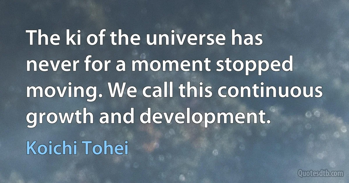 The ki of the universe has never for a moment stopped moving. We call this continuous growth and development. (Koichi Tohei)