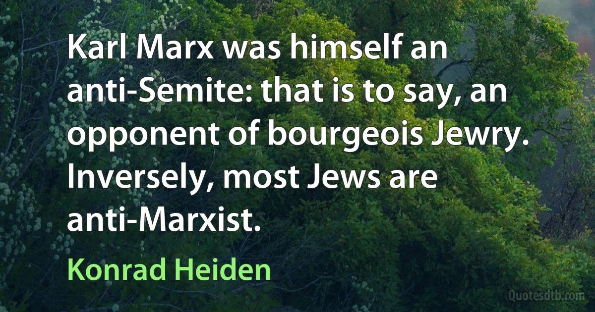 Karl Marx was himself an anti-Semite: that is to say, an opponent of bourgeois Jewry. Inversely, most Jews are anti-Marxist. (Konrad Heiden)