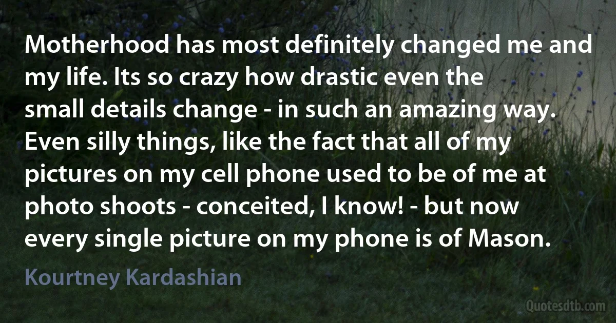 Motherhood has most definitely changed me and my life. Its so crazy how drastic even the small details change - in such an amazing way. Even silly things, like the fact that all of my pictures on my cell phone used to be of me at photo shoots - conceited, I know! - but now every single picture on my phone is of Mason. (Kourtney Kardashian)