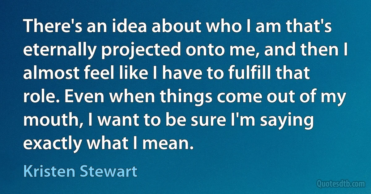 There's an idea about who I am that's eternally projected onto me, and then I almost feel like I have to fulfill that role. Even when things come out of my mouth, I want to be sure I'm saying exactly what I mean. (Kristen Stewart)