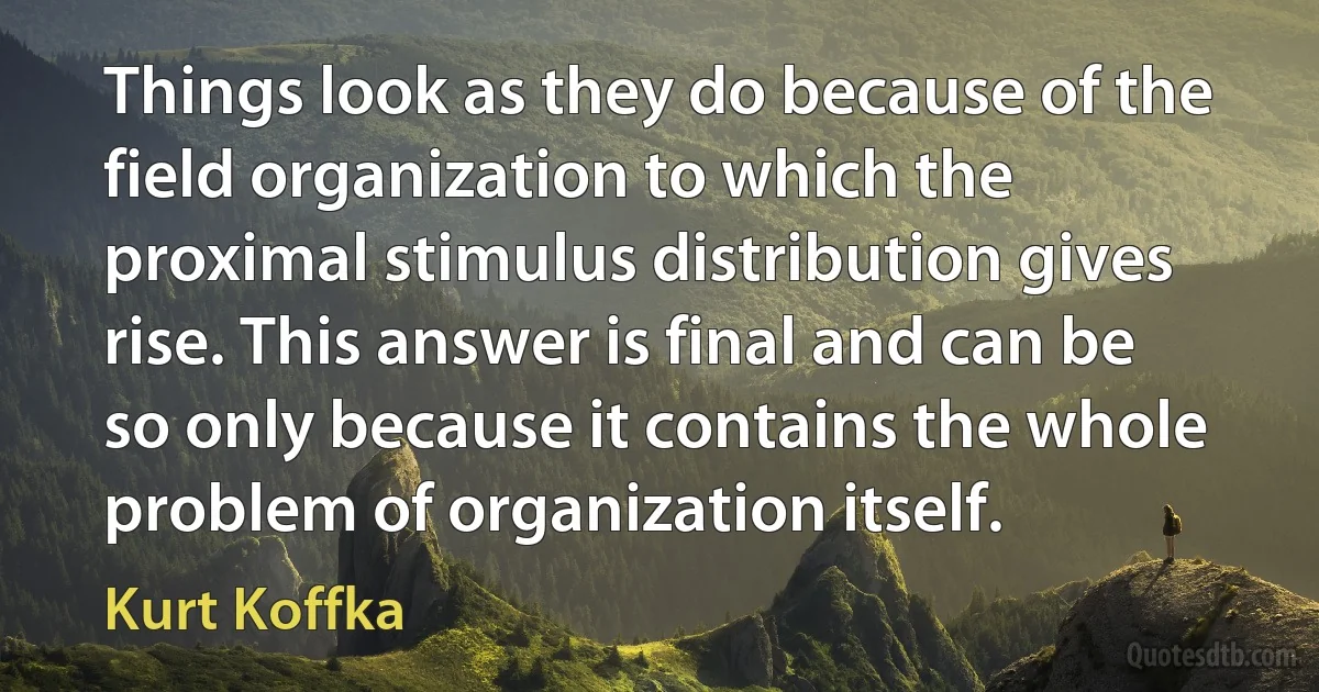 Things look as they do because of the field organization to which the proximal stimulus distribution gives rise. This answer is final and can be so only because it contains the whole problem of organization itself. (Kurt Koffka)