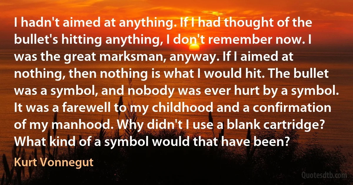 I hadn't aimed at anything. If I had thought of the bullet's hitting anything, I don't remember now. I was the great marksman, anyway. If I aimed at nothing, then nothing is what I would hit. The bullet was a symbol, and nobody was ever hurt by a symbol. It was a farewell to my childhood and a confirmation of my manhood. Why didn't I use a blank cartridge? What kind of a symbol would that have been? (Kurt Vonnegut)