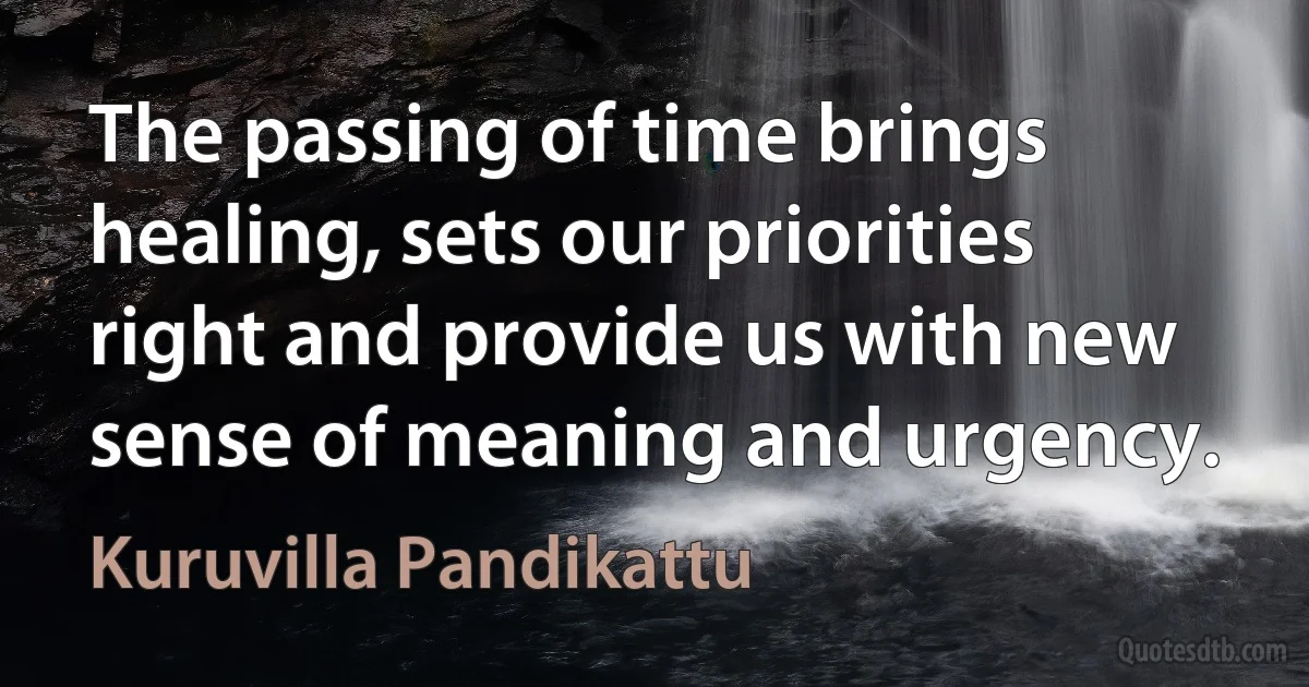 The passing of time brings healing, sets our priorities right and provide us with new sense of meaning and urgency. (Kuruvilla Pandikattu)