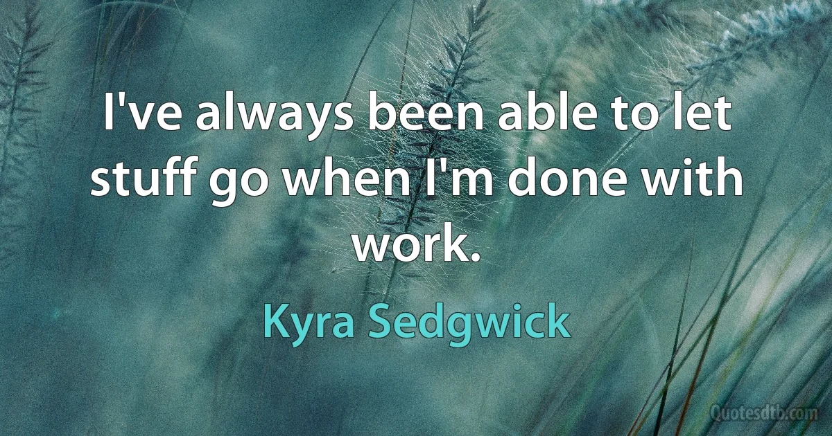 I've always been able to let stuff go when I'm done with work. (Kyra Sedgwick)