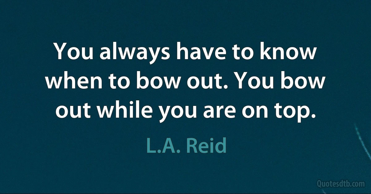 You always have to know when to bow out. You bow out while you are on top. (L.A. Reid)