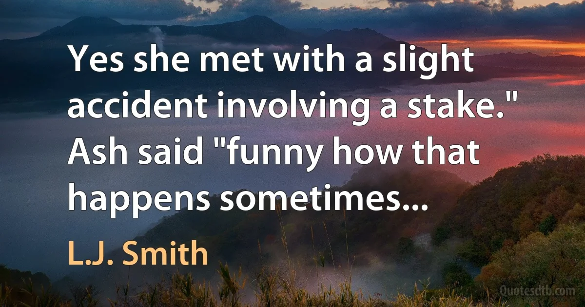 Yes she met with a slight accident involving a stake." Ash said "funny how that happens sometimes... (L.J. Smith)