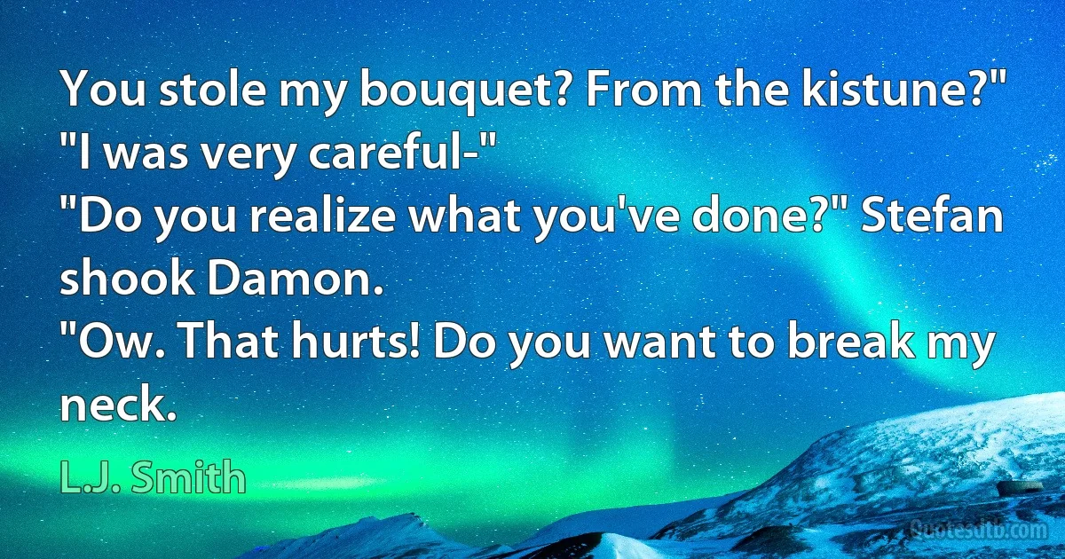 You stole my bouquet? From the kistune?"
"I was very careful-"
"Do you realize what you've done?" Stefan shook Damon.
"Ow. That hurts! Do you want to break my neck. (L.J. Smith)