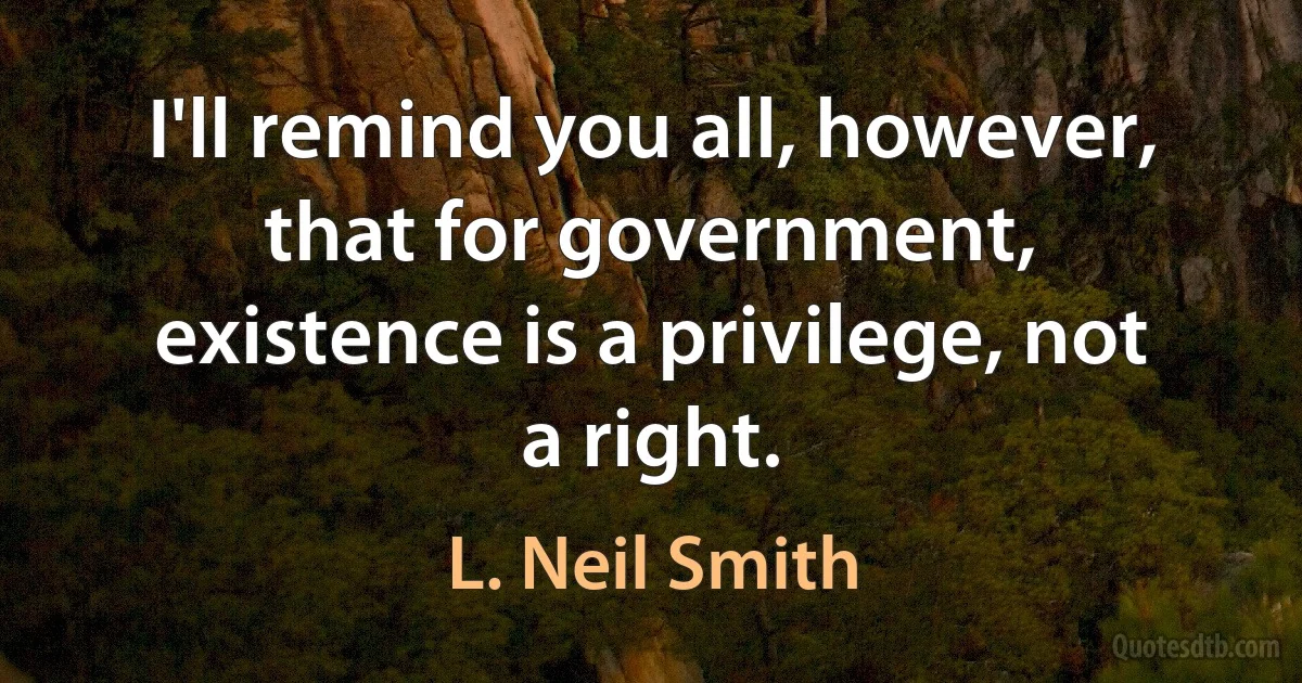 I'll remind you all, however, that for government, existence is a privilege, not a right. (L. Neil Smith)