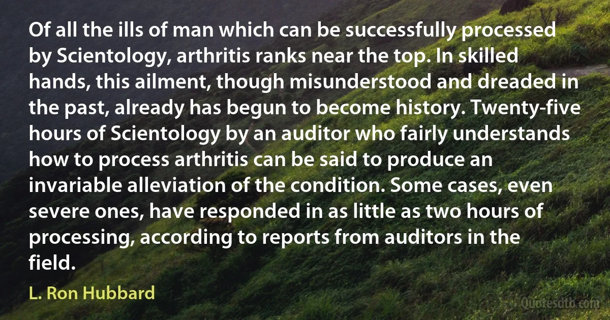 Of all the ills of man which can be successfully processed by Scientology, arthritis ranks near the top. In skilled hands, this ailment, though misunderstood and dreaded in the past, already has begun to become history. Twenty-five hours of Scientology by an auditor who fairly understands how to process arthritis can be said to produce an invariable alleviation of the condition. Some cases, even severe ones, have responded in as little as two hours of processing, according to reports from auditors in the field. (L. Ron Hubbard)