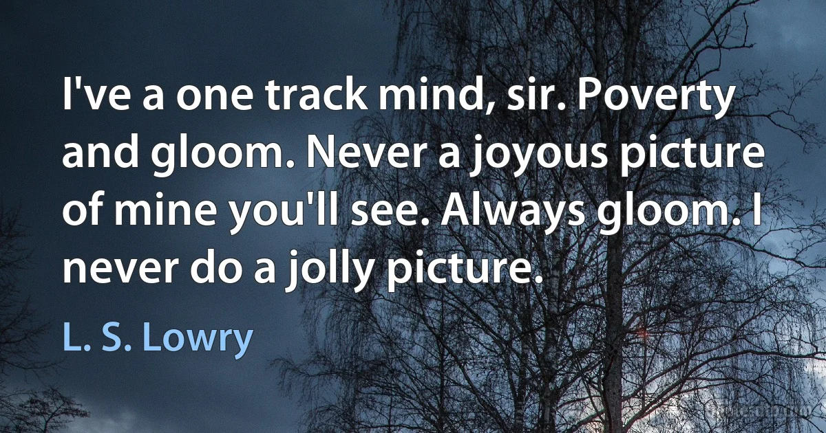 I've a one track mind, sir. Poverty and gloom. Never a joyous picture of mine you'll see. Always gloom. I never do a jolly picture. (L. S. Lowry)