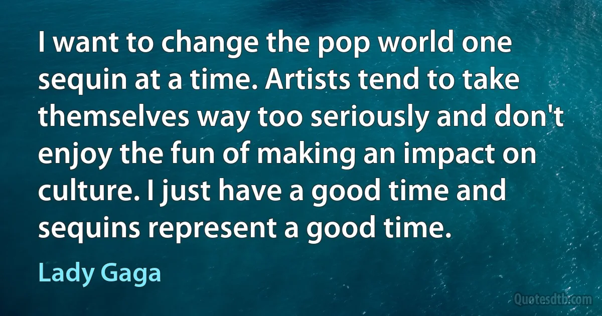 I want to change the pop world one sequin at a time. Artists tend to take themselves way too seriously and don't enjoy the fun of making an impact on culture. I just have a good time and sequins represent a good time. (Lady Gaga)