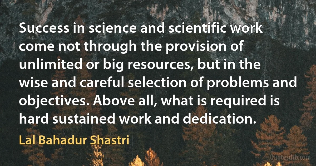 Success in science and scientific work come not through the provision of unlimited or big resources, but in the wise and careful selection of problems and objectives. Above all, what is required is hard sustained work and dedication. (Lal Bahadur Shastri)