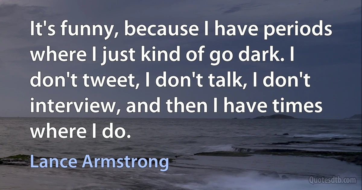 It's funny, because I have periods where I just kind of go dark. I don't tweet, I don't talk, I don't interview, and then I have times where I do. (Lance Armstrong)