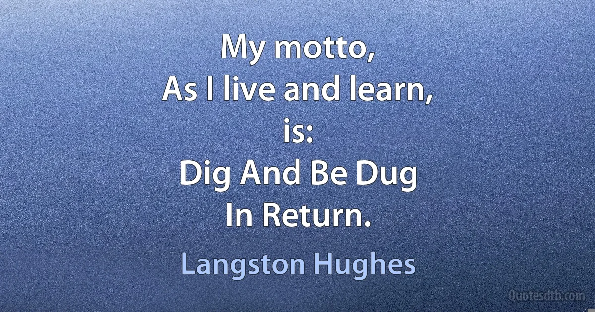 My motto,
As I live and learn,
is:
Dig And Be Dug
In Return. (Langston Hughes)