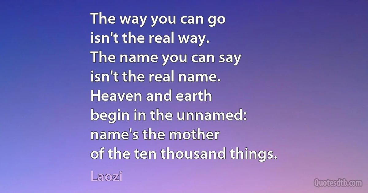 The way you can go
isn't the real way.
The name you can say
isn't the real name.
Heaven and earth
begin in the unnamed:
name's the mother
of the ten thousand things. (Laozi)