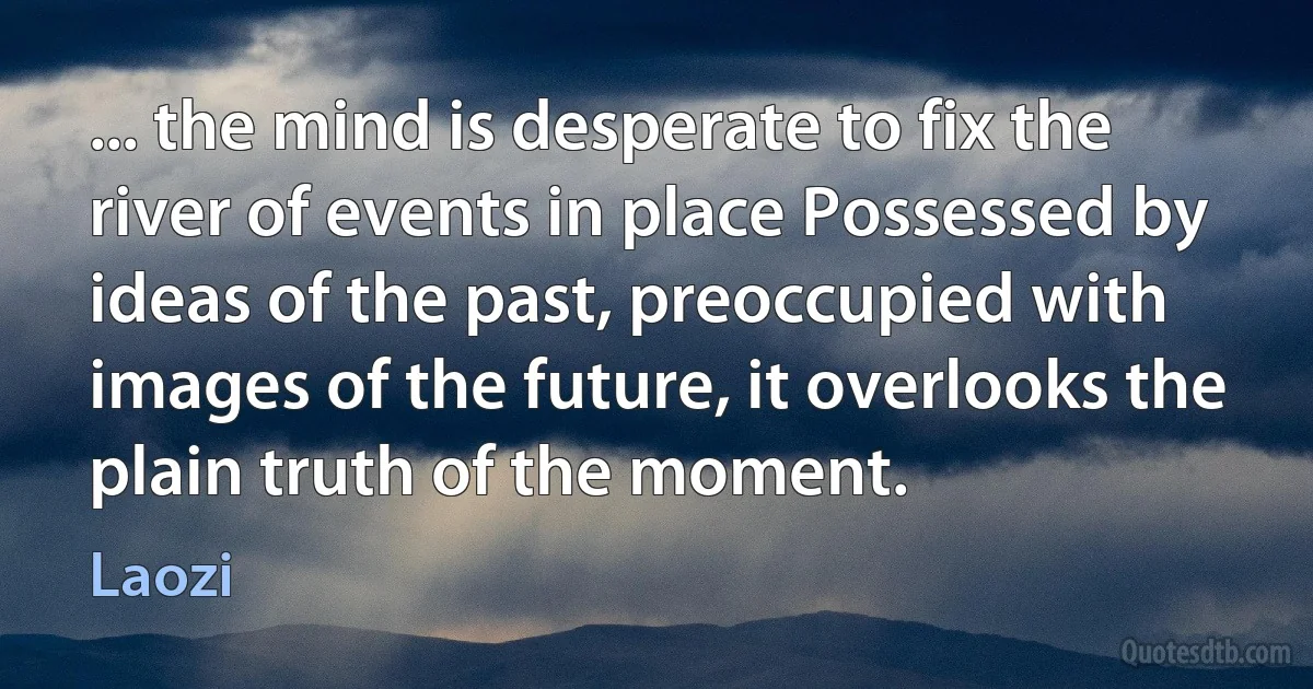 ... the mind is desperate to fix the river of events in place Possessed by ideas of the past, preoccupied with images of the future, it overlooks the plain truth of the moment. (Laozi)