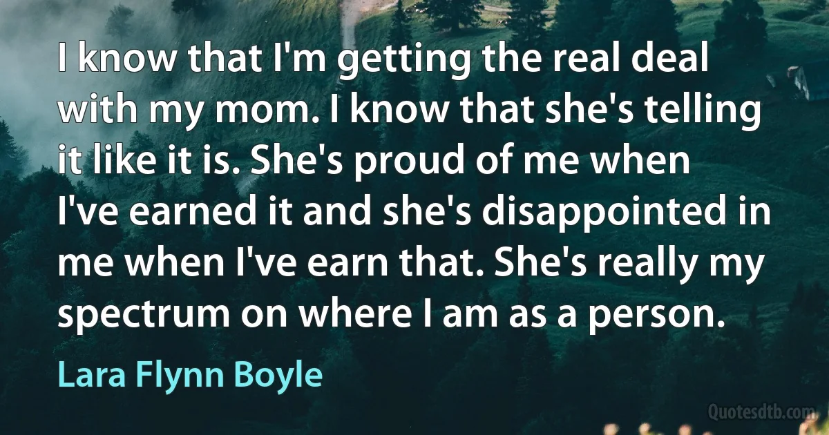 I know that I'm getting the real deal with my mom. I know that she's telling it like it is. She's proud of me when I've earned it and she's disappointed in me when I've earn that. She's really my spectrum on where I am as a person. (Lara Flynn Boyle)