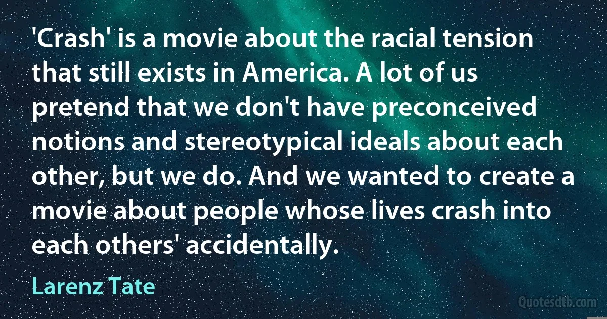 'Crash' is a movie about the racial tension that still exists in America. A lot of us pretend that we don't have preconceived notions and stereotypical ideals about each other, but we do. And we wanted to create a movie about people whose lives crash into each others' accidentally. (Larenz Tate)