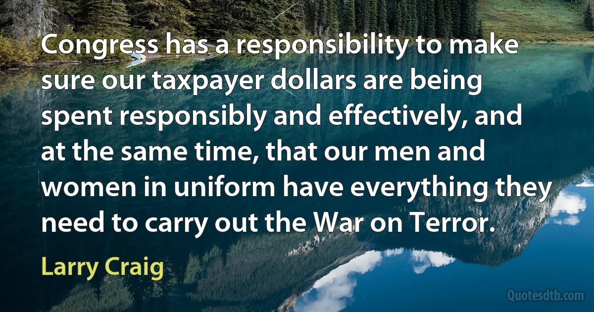 Congress has a responsibility to make sure our taxpayer dollars are being spent responsibly and effectively, and at the same time, that our men and women in uniform have everything they need to carry out the War on Terror. (Larry Craig)