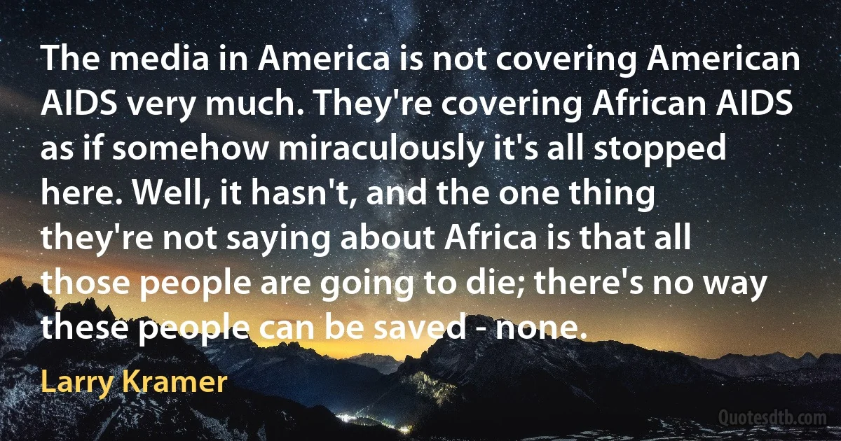 The media in America is not covering American AIDS very much. They're covering African AIDS as if somehow miraculously it's all stopped here. Well, it hasn't, and the one thing they're not saying about Africa is that all those people are going to die; there's no way these people can be saved - none. (Larry Kramer)