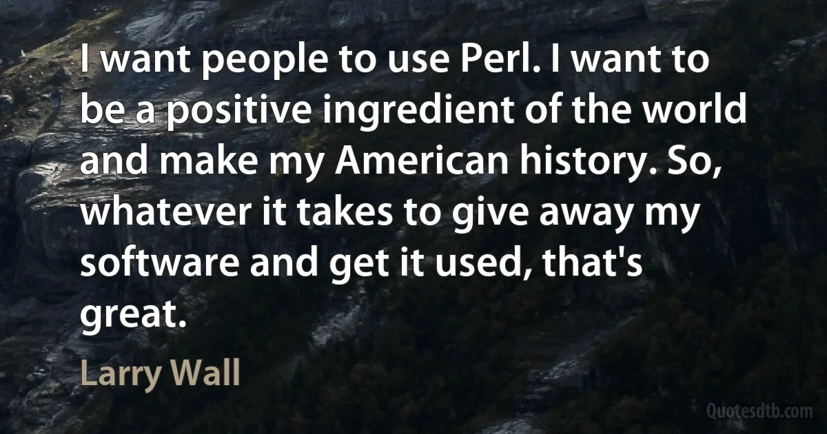 I want people to use Perl. I want to be a positive ingredient of the world and make my American history. So, whatever it takes to give away my software and get it used, that's great. (Larry Wall)