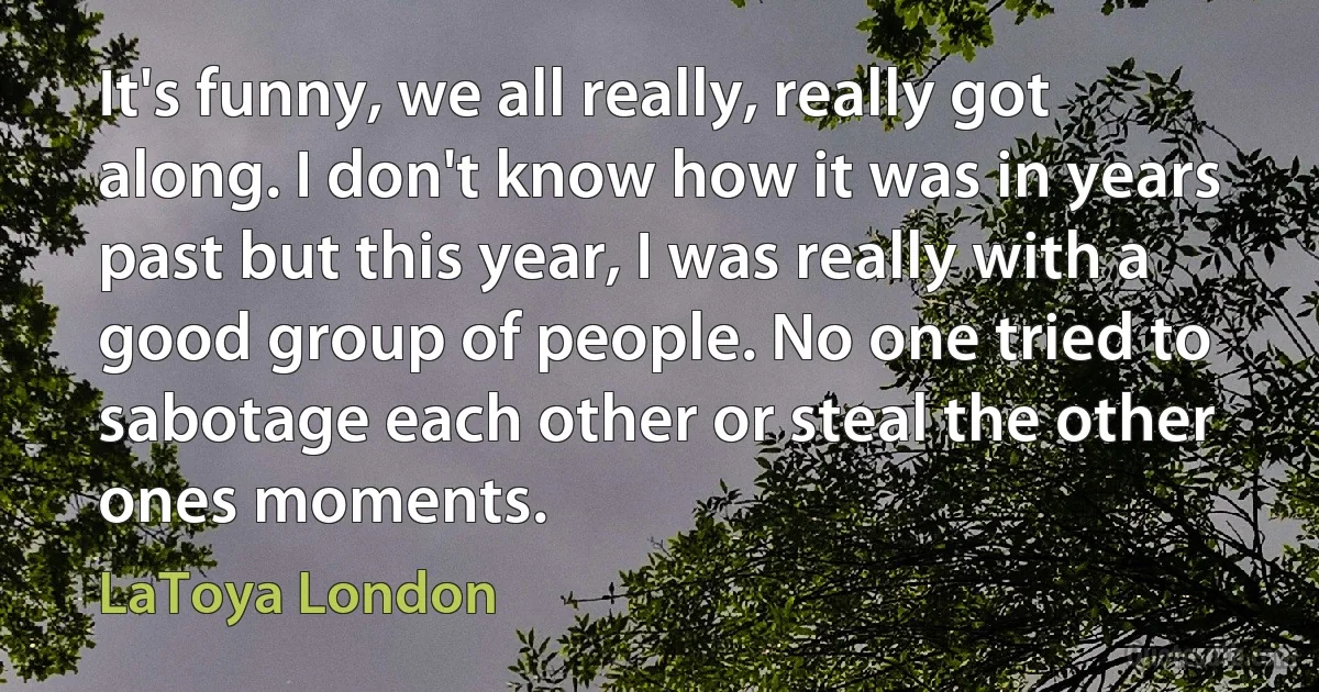 It's funny, we all really, really got along. I don't know how it was in years past but this year, I was really with a good group of people. No one tried to sabotage each other or steal the other ones moments. (LaToya London)