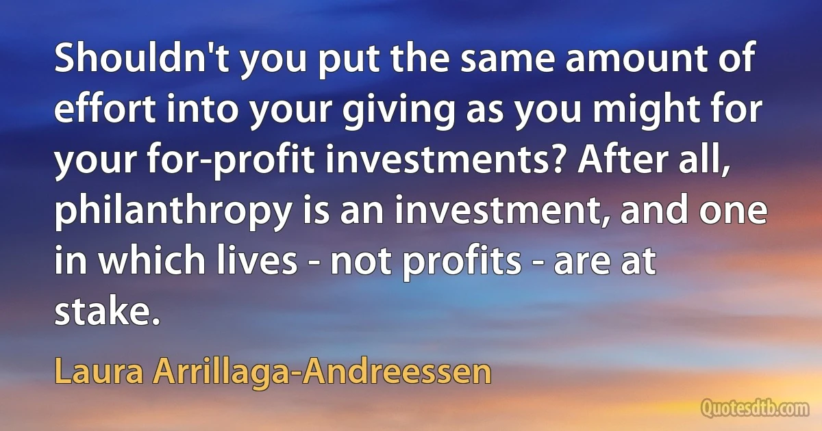 Shouldn't you put the same amount of effort into your giving as you might for your for-profit investments? After all, philanthropy is an investment, and one in which lives - not profits - are at stake. (Laura Arrillaga-Andreessen)