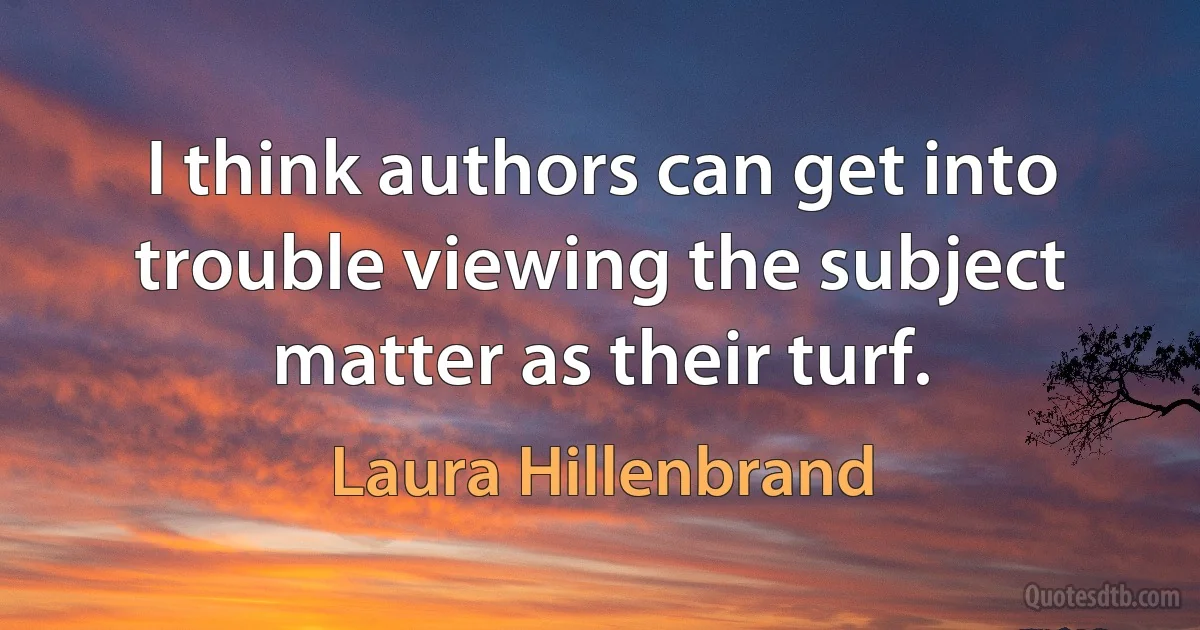 I think authors can get into trouble viewing the subject matter as their turf. (Laura Hillenbrand)