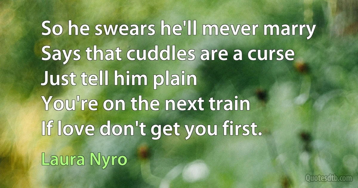 So he swears he'll mever marry
Says that cuddles are a curse
Just tell him plain
You're on the next train
If love don't get you first. (Laura Nyro)