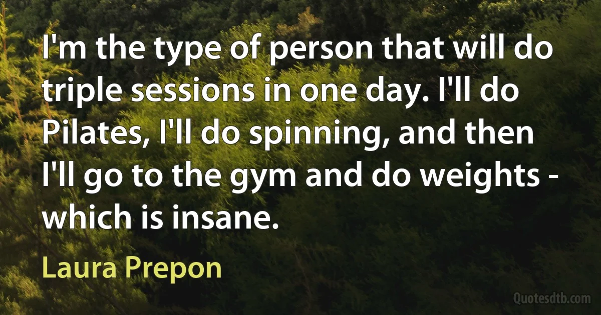 I'm the type of person that will do triple sessions in one day. I'll do Pilates, I'll do spinning, and then I'll go to the gym and do weights - which is insane. (Laura Prepon)