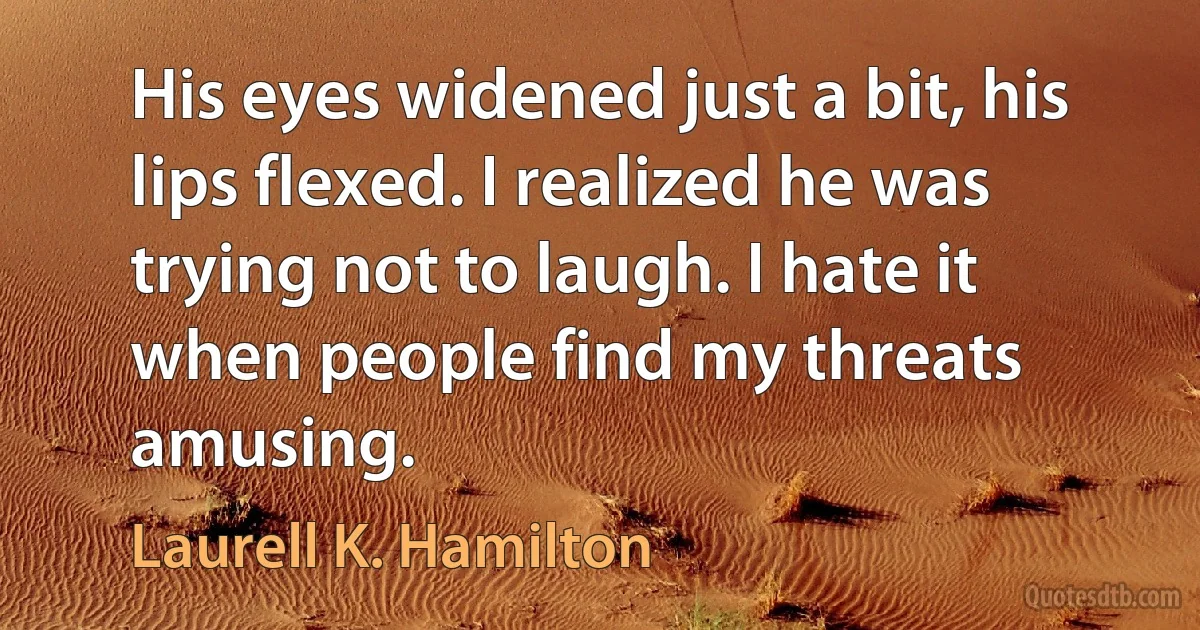 His eyes widened just a bit, his lips flexed. I realized he was trying not to laugh. I hate it when people find my threats amusing. (Laurell K. Hamilton)