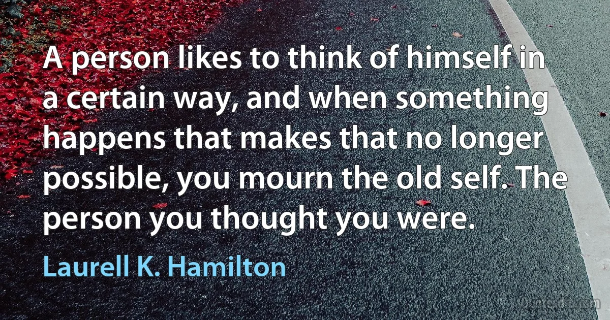 A person likes to think of himself in a certain way, and when something happens that makes that no longer possible, you mourn the old self. The person you thought you were. (Laurell K. Hamilton)