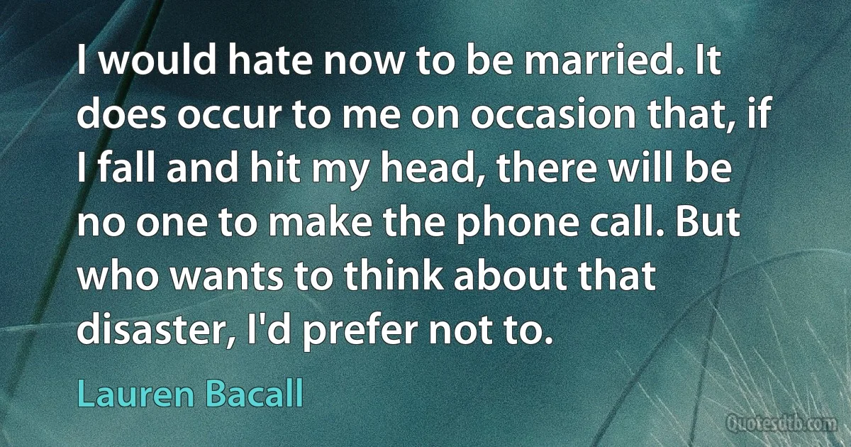 I would hate now to be married. It does occur to me on occasion that, if I fall and hit my head, there will be no one to make the phone call. But who wants to think about that disaster, I'd prefer not to. (Lauren Bacall)