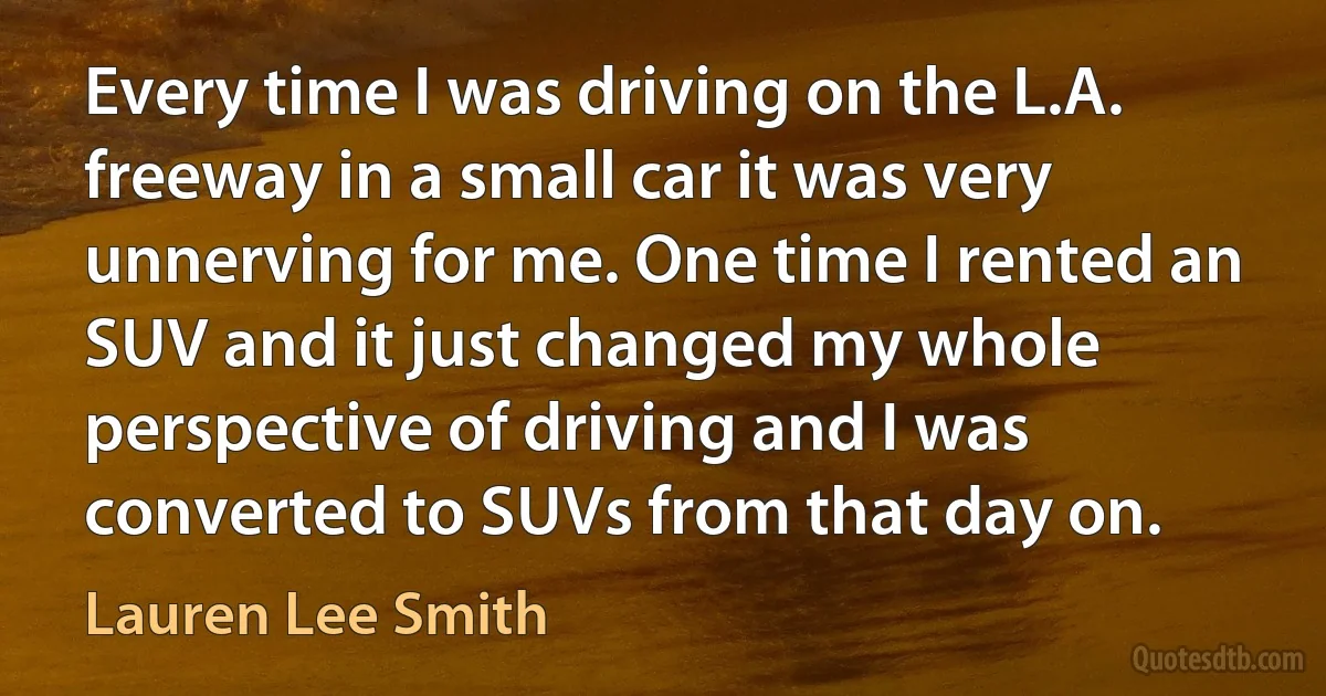 Every time I was driving on the L.A. freeway in a small car it was very unnerving for me. One time I rented an SUV and it just changed my whole perspective of driving and I was converted to SUVs from that day on. (Lauren Lee Smith)