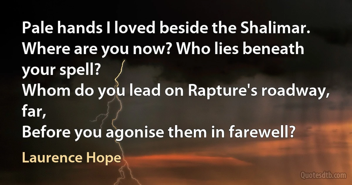 Pale hands I loved beside the Shalimar.
Where are you now? Who lies beneath your spell?
Whom do you lead on Rapture's roadway, far,
Before you agonise them in farewell? (Laurence Hope)