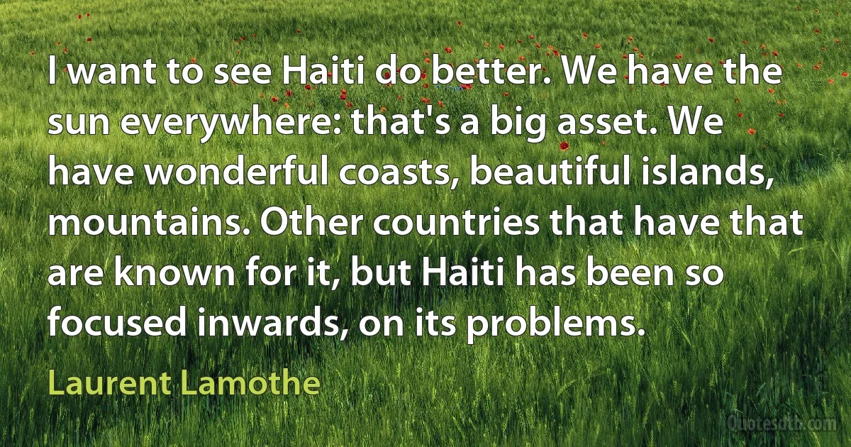 I want to see Haiti do better. We have the sun everywhere: that's a big asset. We have wonderful coasts, beautiful islands, mountains. Other countries that have that are known for it, but Haiti has been so focused inwards, on its problems. (Laurent Lamothe)