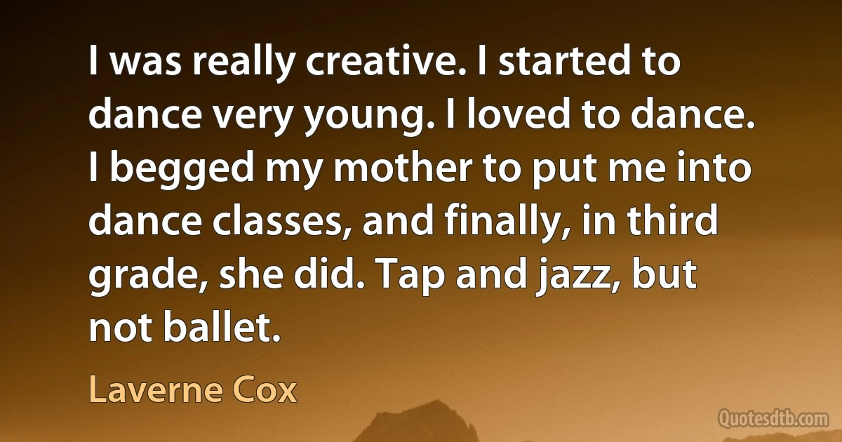 I was really creative. I started to dance very young. I loved to dance. I begged my mother to put me into dance classes, and finally, in third grade, she did. Tap and jazz, but not ballet. (Laverne Cox)