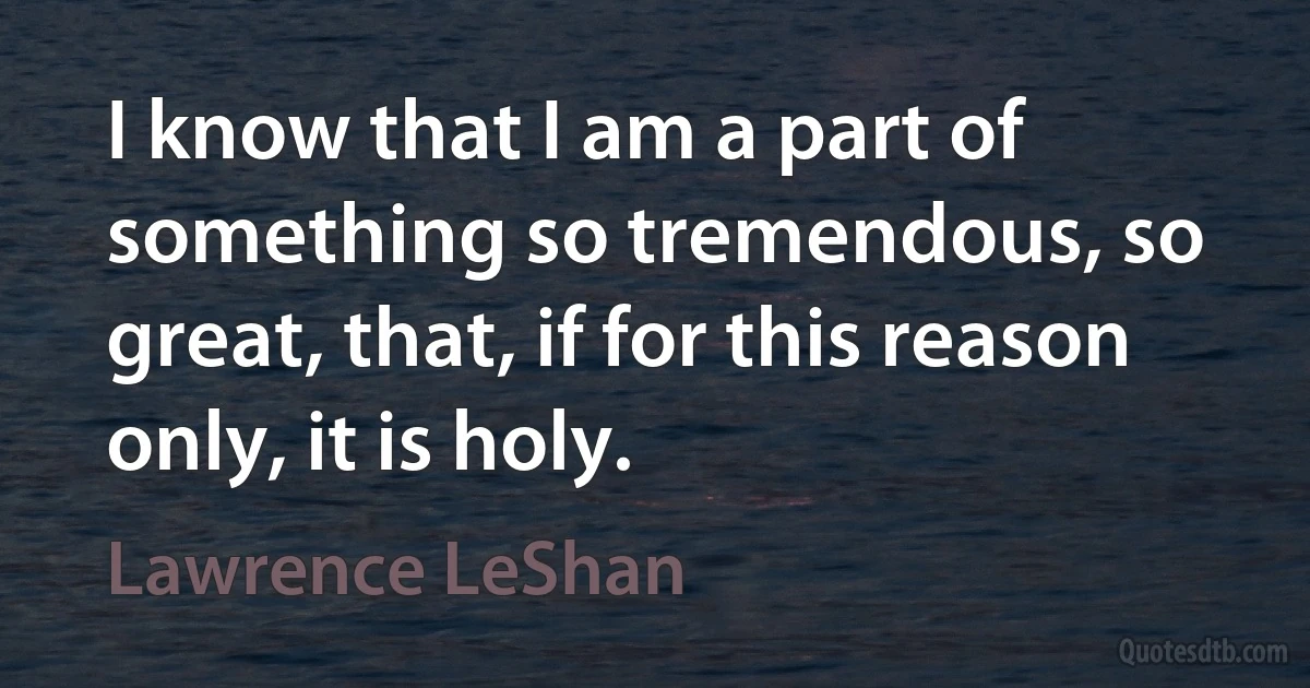 I know that I am a part of something so tremendous, so great, that, if for this reason only, it is holy. (Lawrence LeShan)