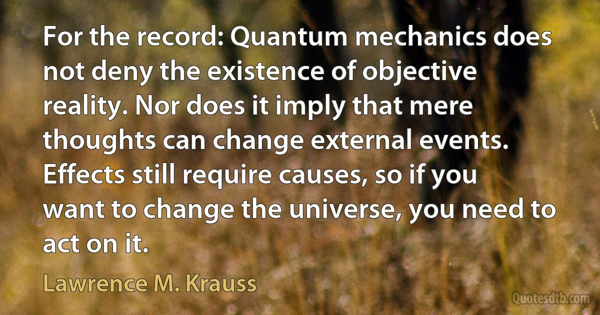 For the record: Quantum mechanics does not deny the existence of objective reality. Nor does it imply that mere thoughts can change external events. Effects still require causes, so if you want to change the universe, you need to act on it. (Lawrence M. Krauss)