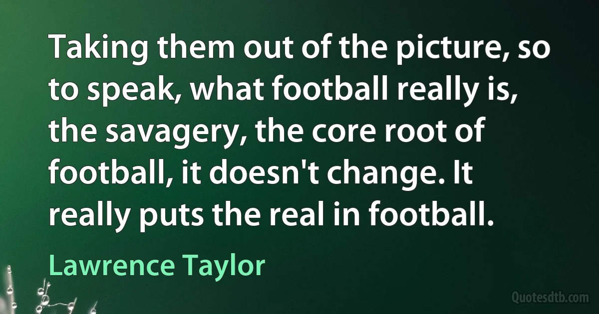 Taking them out of the picture, so to speak, what football really is, the savagery, the core root of football, it doesn't change. It really puts the real in football. (Lawrence Taylor)