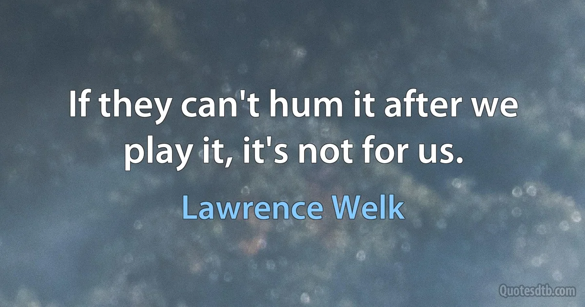 If they can't hum it after we play it, it's not for us. (Lawrence Welk)