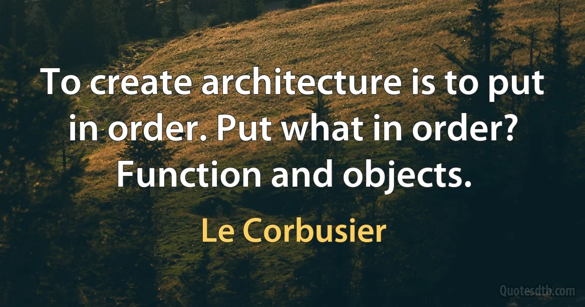 To create architecture is to put in order. Put what in order? Function and objects. (Le Corbusier)